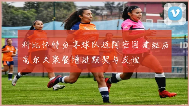 科比怀特分享球队迈阿密团建经历高尔夫聚餐增进默契与友谊