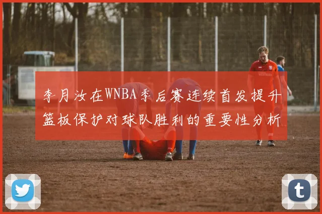 李月汝在WNBA季后赛连续首发提升篮板保护对球队胜利的重要性分析