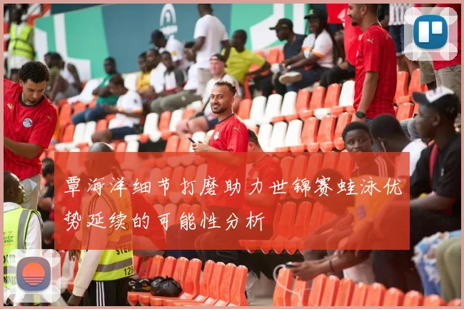 覃海洋细节打磨助力世锦赛蛙泳优势延续的可能性分析