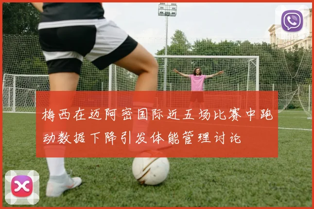 梅西在迈阿密国际近五场比赛中跑动数据下降引发体能管理讨论