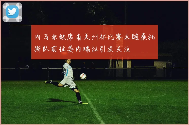 内马尔缺席南美州杯比赛未随桑托斯队前往委内瑞拉引发关注