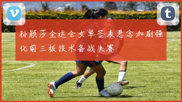 孙颖莎全运会女单签表悬念加剧强化前三板技术备战决赛
