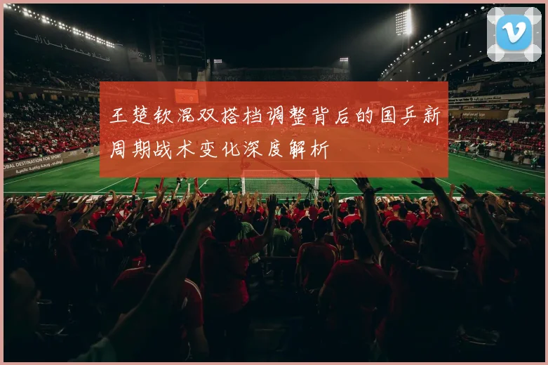 王楚钦混双搭档调整背后的国乒新周期战术变化深度解析