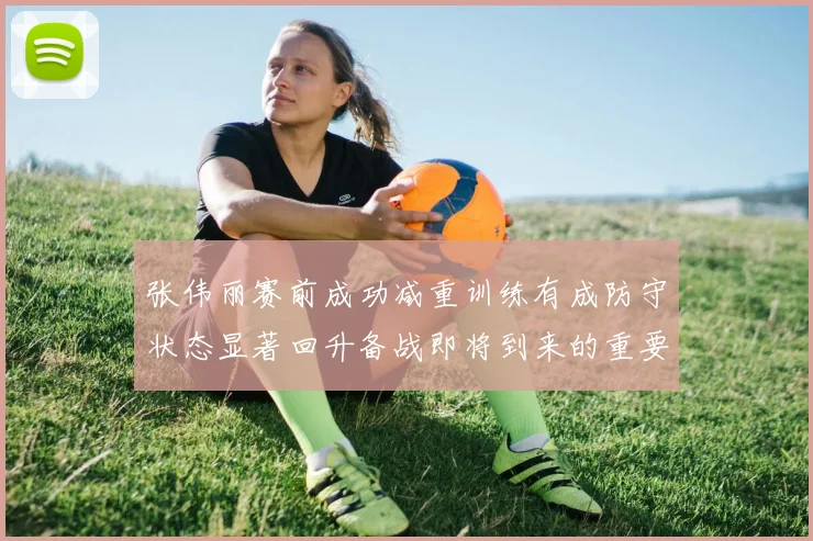 张伟丽赛前成功减重训练有成防守状态显著回升备战即将到来的重要比赛